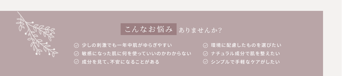 こんなお悩みありませんか？
・少しの刺激でも一年中肌がゆらぎやすい・敏感になった肌に何を使っていいのかわからない・成分を見て、不安になることがある・環境に配慮したものを選びたい・ナチュラル成分で肌を整えたい・シンプルで手軽なケアがしたい