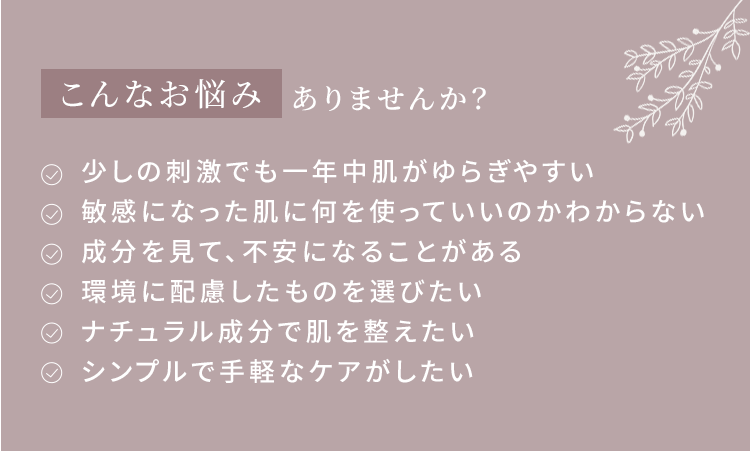 こんなお悩みありませんか？
・少しの刺激でも一年中肌がゆらぎやすい・敏感になった肌に何を使っていいのかわからない・成分を見て、不安になることがある・環境に配慮したものを選びたい・ナチュラル成分で肌を整えたい・シンプルで手軽なケアがしたい