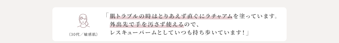 肌トラブルの時はとりあえず直ぐにラチャアムを塗っています。外出先で手を汚さず使えるので、レスキューバームとしていつも持ち歩いています！