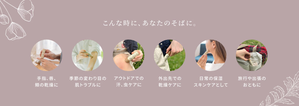 こんな時に、あなたのそばに。
手指、唇、頬の乾燥に。季節の変わり目の肌トラブルに。アウトドアでの汗、虫ケアに。外出先での乾燥ケアに。日常の保湿スキンケアとして。旅行や出張のおともに。