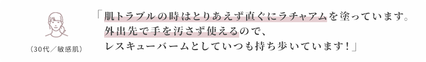 肌トラブルの時はとりあえず直ぐにラチャアムを塗っています。
外出先で手を汚さず使えるので、
レスキューバームとしていつも持ち歩いています!