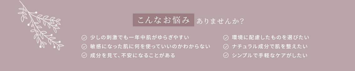 こんなお悩みありませんか?
少しの刺激でも一年中肌がゆらぎやすい。敏感になった肌に何を使っていいのかわからない。成分を見て、不安になることがある。環境に配慮したものを選びたい。ナチュラル成分で肌を整えたい。シンプルで手軽なケアがしたい。