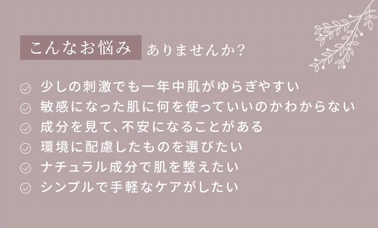 こんなお悩みありませんか?
少しの刺激でも一年中肌がゆらぎやすい。敏感になった肌に何を使っていいのかわからない。成分を見て、不安になることがある。環境に配慮したものを選びたい。ナチュラル成分で肌を整えたい。シンプルで手軽なケアがしたい。