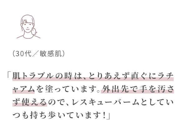 肌トラブルの時はとりあえず直ぐにラチャアムを塗っています。
外出先で手を汚さず使えるので、
レスキューバームとしていつも持ち歩いています!